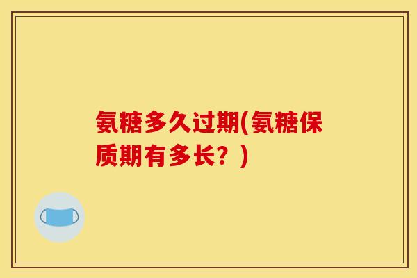 氨糖多久过期(氨糖保质期有多长？)