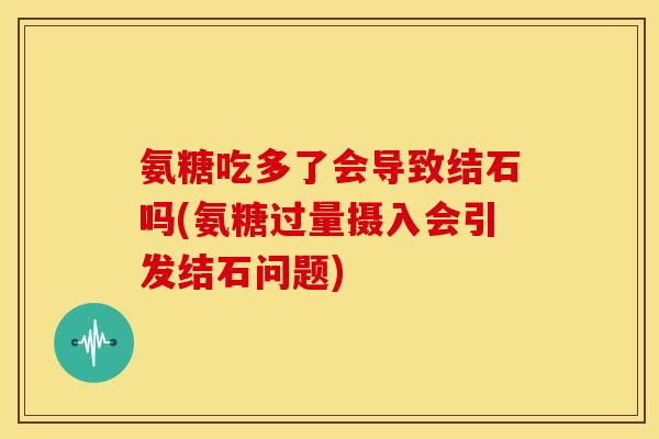氨糖吃多了会导致结石吗(氨糖过量摄入会引发结石问题)