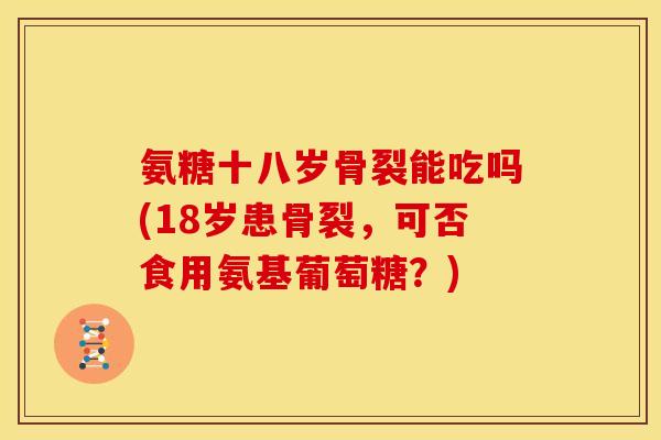 氨糖十八岁骨裂能吃吗(18岁患骨裂，可否食用氨基葡萄糖？)