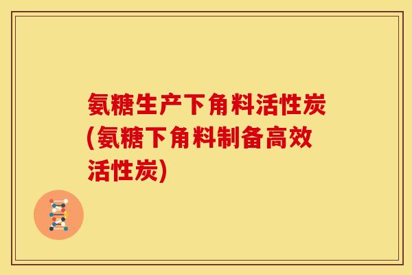 氨糖生产下角料活性炭(氨糖下角料制备高效活性炭)-第1张图片-关节骑士 氨糖生产下角料活性炭(氨糖下角料制备高效活性炭)-第1张图片-关节骑士