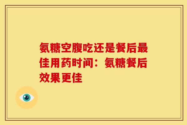 氨糖空腹吃还是餐后最佳用药时间：氨糖餐后效果更佳