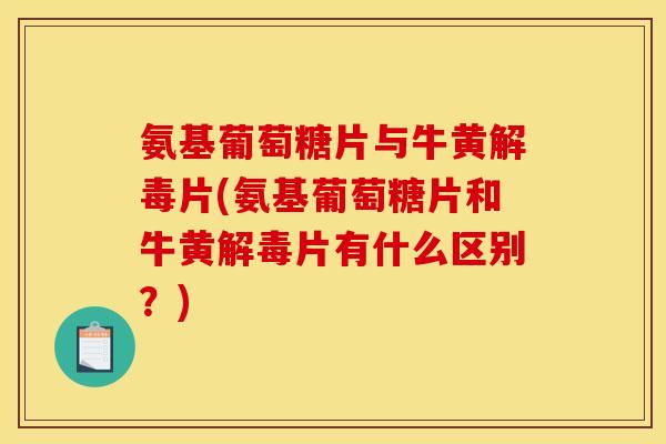 氨基葡萄糖片与牛黄解毒片(氨基葡萄糖片和牛黄解毒片有什么区别？)