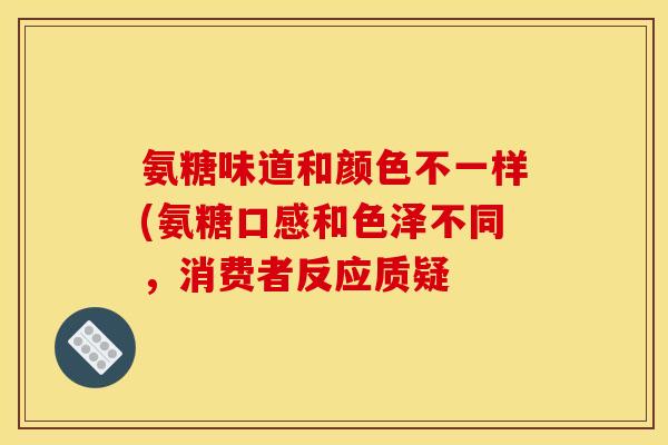 氨糖味道和颜色不一样(氨糖口感和色泽不同，消费者反应质疑