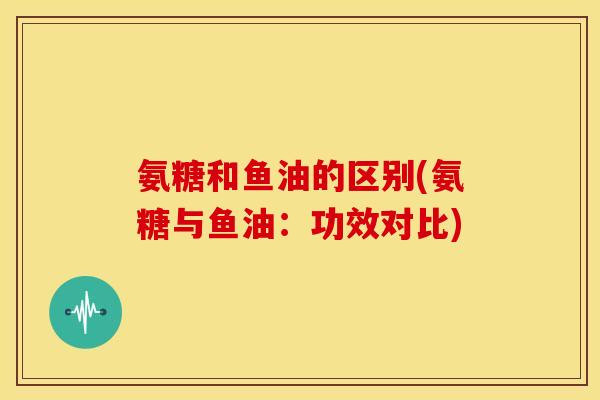 氨糖和鱼油的区别(氨糖与鱼油：功效对比)