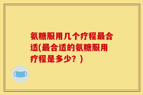 氨糖服用几个疗程最合适(最合适的氨糖服用疗程是多少？)