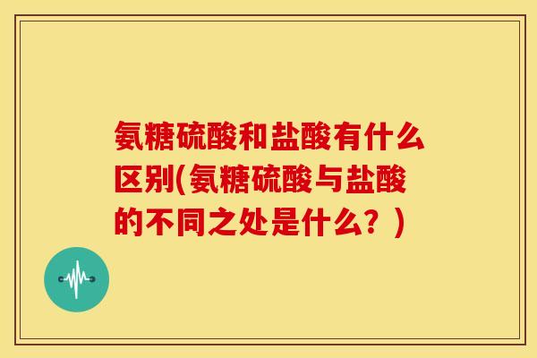 氨糖硫酸和盐酸有什么区别(氨糖硫酸与盐酸的不同之处是什么?)-第1张图片-关节骑士 氨糖硫酸和盐酸有什么区别(氨糖硫酸与盐酸的不同之处是什么?)-第1张图片-关节骑士