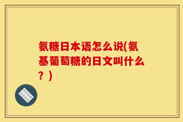 氨糖日本语怎么说(氨基葡萄糖的日文叫什么？)