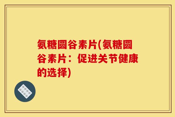 氨糖圆谷素片(氨糖圆谷素片：促进关节健康的选择)