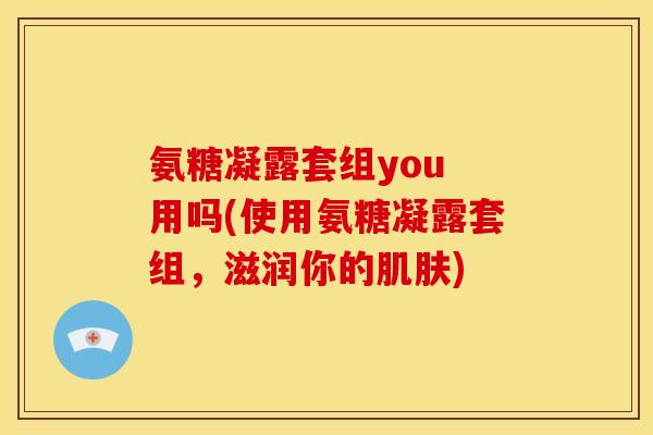 氨糖凝露套组you 用吗(使用氨糖凝露套组，滋润你的肌肤)