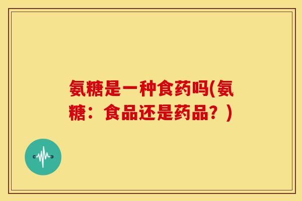 氨糖是一种食药吗(氨糖：食品还是药品？)