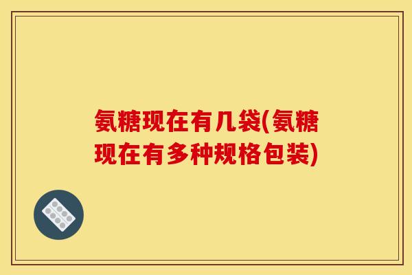 氨糖现在有几袋(氨糖现在有多种规格包装)