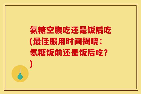 氨糖空腹吃还是饭后吃(最佳服用时间揭晓：氨糖饭前还是饭后吃？)-第1张图片-关节骑士