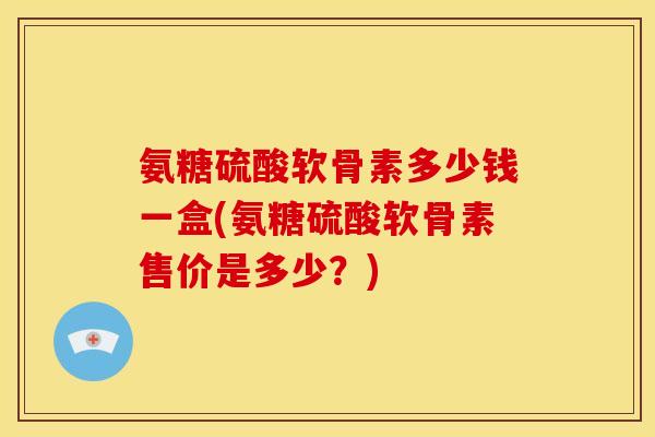 氨糖硫酸软骨素多少钱一盒(氨糖硫酸软骨素售价是多少？)-第1张图片-关节骑士