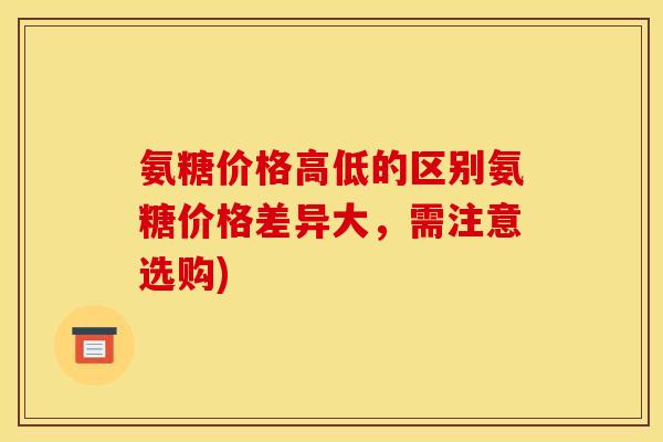 氨糖价格高低的区别氨糖价格差异大，需注意选购)