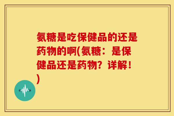 氨糖是吃保健品的还是药物的啊(氨糖：是保健品还是药物？详解！)