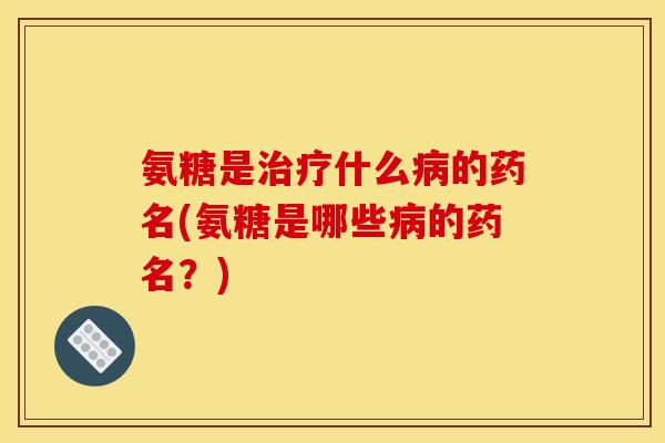 氨糖是治疗什么病的药名(氨糖是哪些病的药名？)