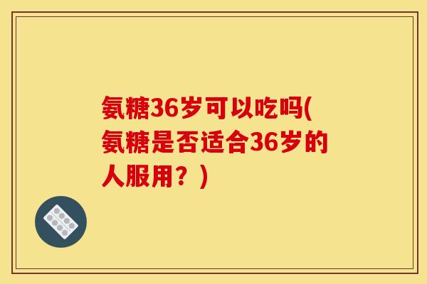 氨糖36岁可以吃吗(氨糖是否适合36岁的人服用?)-第1张图片-关节骑士 氨糖36岁可以吃吗(氨糖是否适合36岁的人服用?)-第1张图片-关节骑士