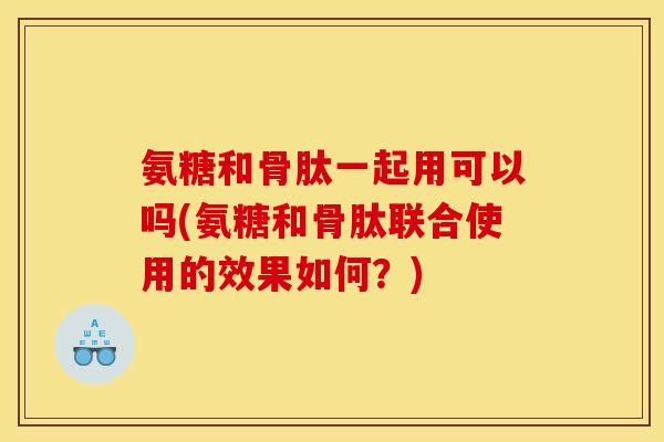 氨糖和骨肽一起用可以吗(氨糖和骨肽联合使用的效果如何？)