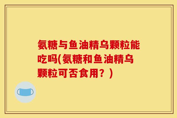 氨糖与鱼油精乌颗粒能吃吗(氨糖和鱼油精乌颗粒可否食用？)