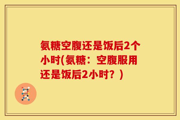 氨糖空腹还是饭后2个小时(氨糖：空腹服用还是饭后2小时？)