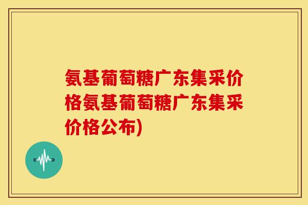 氨基葡萄糖广东集采价格氨基葡萄糖广东集采价格公布)
