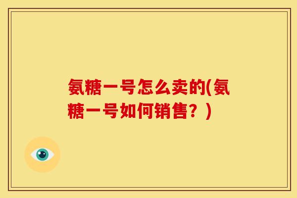 氨糖一号怎么卖的(氨糖一号如何销售？)