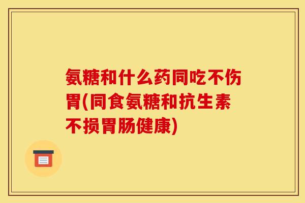氨糖和什么药同吃不伤胃(同食氨糖和抗生素不损胃肠健康)