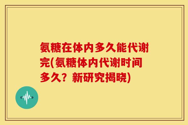 氨糖在体内多久能代谢完(氨糖体内代谢时间多久？新研究揭晓)