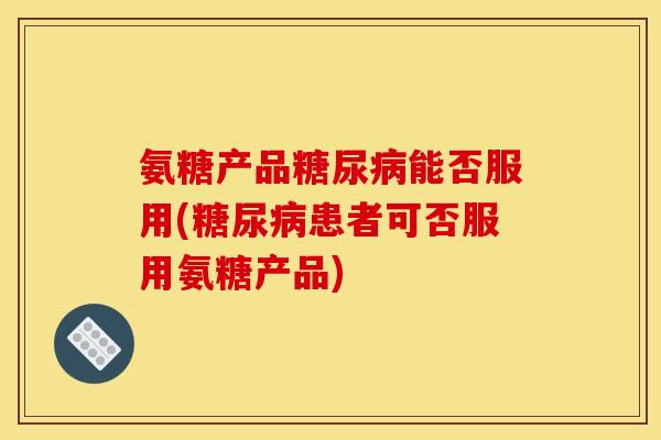 氨糖产品糖尿病能否服用(糖尿病患者可否服用氨糖产品)
