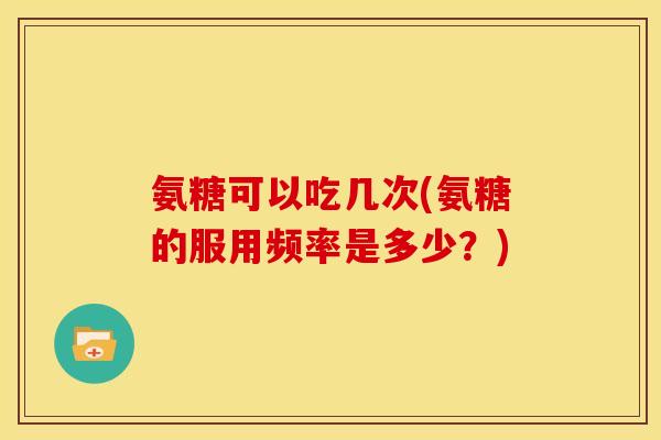 氨糖可以吃几次(氨糖的服用频率是多少？)