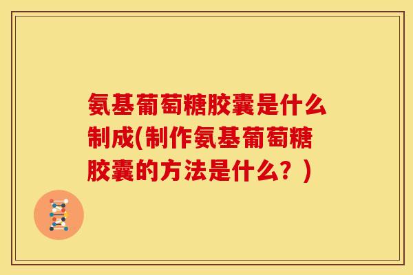 氨基葡萄糖胶囊是什么制成(制作氨基葡萄糖胶囊的方法是什么？)