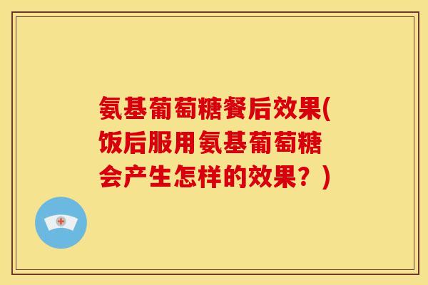 氨基葡萄糖餐后效果(饭后服用氨基葡萄糖 会产生怎样的效果？)