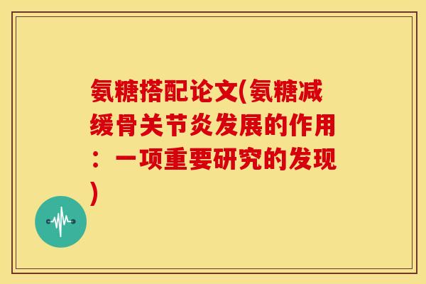 氨糖搭配论文(氨糖减缓骨关节炎发展的作用：一项重要研究的发现)