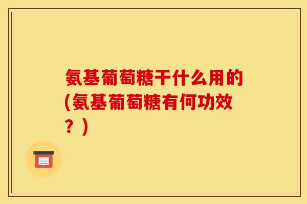 氨基葡萄糖干什么用的(氨基葡萄糖有何功效？)