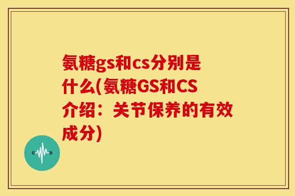 氨糖gs和cs分别是什么(氨糖GS和CS介绍：关节保养的有效成分)