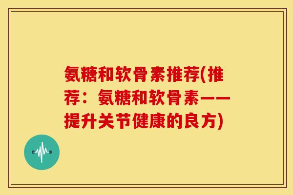 氨糖和软骨素推荐(推荐：氨糖和软骨素——提升关节健康的良方)