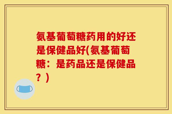 氨基葡萄糖药用的好还是保健品好(氨基葡萄糖：是药品还是保健品？)