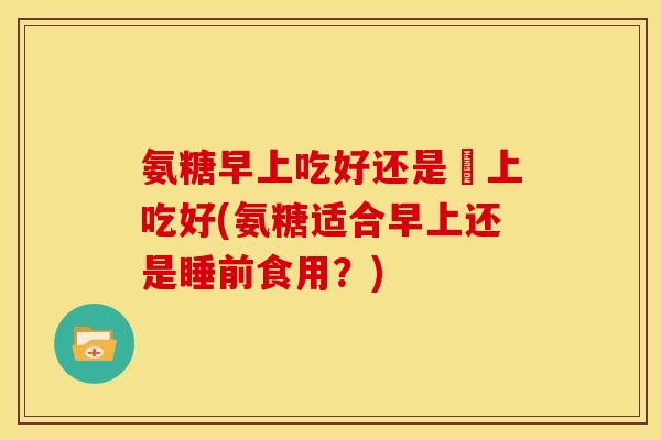 氨糖早上吃好还是睌上吃好(氨糖适合早上还是睡前食用？)-第1张图片-关节骑士