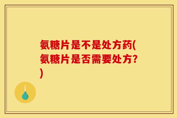 氨糖片是不是处方药(氨糖片是否需要处方？)