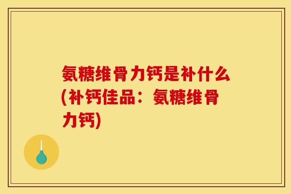 氨糖维骨力钙是补什么(补钙佳品：氨糖维骨力钙)