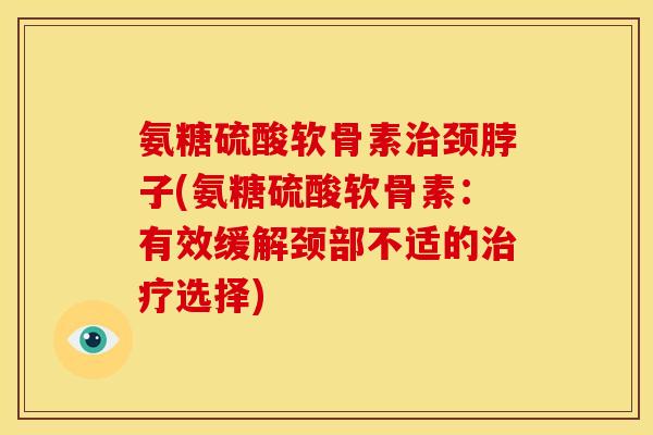 氨糖硫酸软骨素治颈脖子(氨糖硫酸软骨素：有效缓解颈部不适的治疗选择)