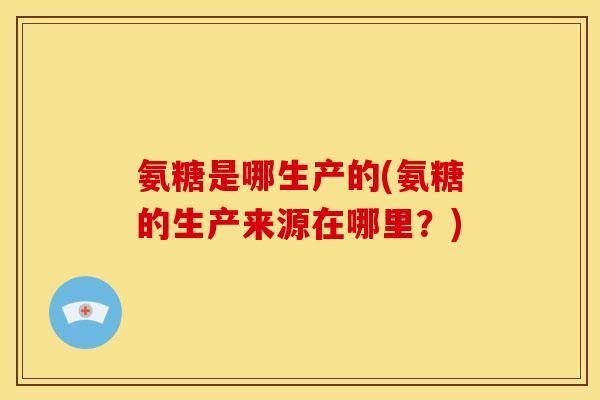 氨糖是哪生产的(氨糖的生产来源在哪里？)-第1张图片-关节骑士