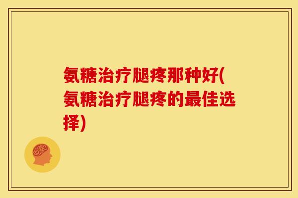 氨糖治疗腿疼那种好(氨糖治疗腿疼的最佳选择)
