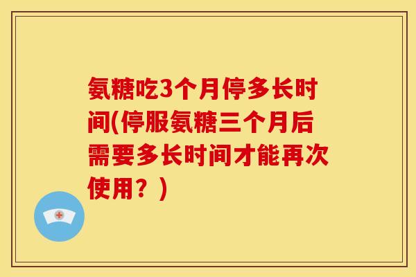 氨糖吃3个月停多长时间(停服氨糖三个月后需要多长时间才能再次使用？)