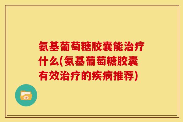 氨基葡萄糖胶囊能治疗什么(氨基葡萄糖胶囊有效治疗的疾病推荐)
