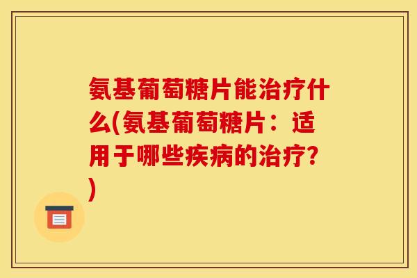 氨基葡萄糖片能治疗什么(氨基葡萄糖片：适用于哪些疾病的治疗？)