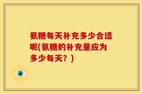 氨糖每天补充多少合适呢(氨糖的补充量应为多少每天？)