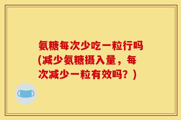氨糖每次少吃一粒行吗(减少氨糖摄入量，每次减少一粒有效吗？)