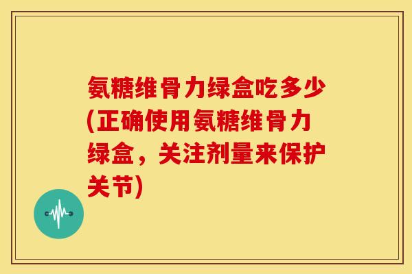 氨糖维骨力绿盒吃多少(正确使用氨糖维骨力绿盒，关注剂量来保护关节)