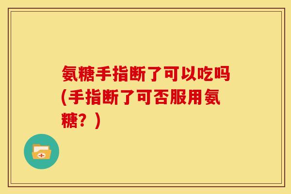 氨糖手指断了可以吃吗(手指断了可否服用氨糖？)